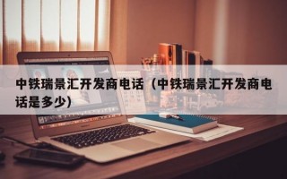 中铁瑞景汇开发商电话（中铁瑞景汇开发商电话是多少）